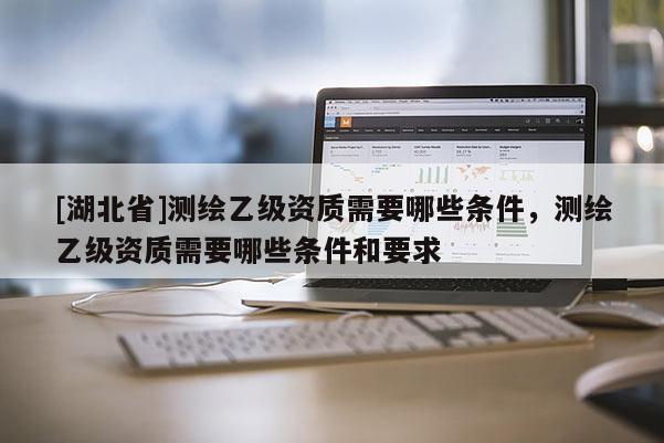 [湖北省]测绘乙级资质需要哪些条件，测绘乙级资质需要哪些条件和要求