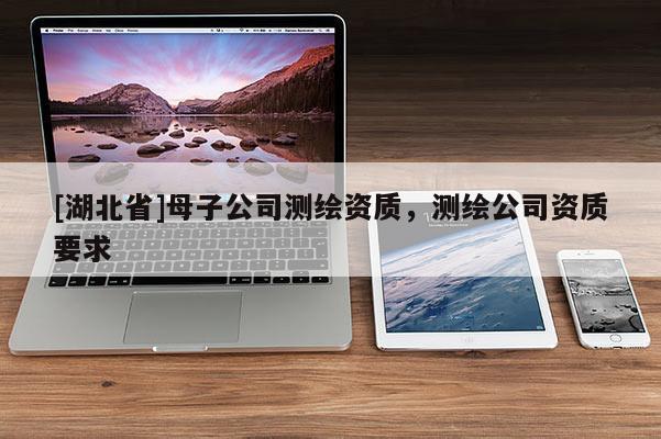 [湖北省]母子公司测绘资质，测绘公司资质要求