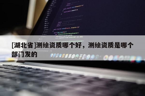 [湖北省]测绘资质哪个好，测绘资质是哪个部门发的