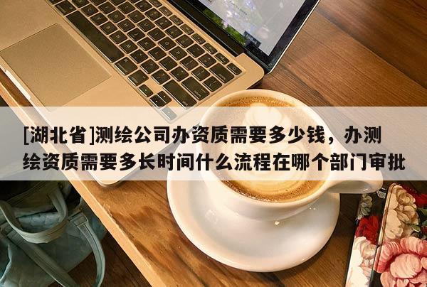 [湖北省]测绘公司办资质需要多少钱，办测绘资质需要多长时间什么流程在哪个部门审批