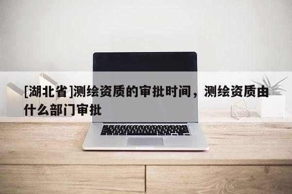 [湖北省]测绘资质的审批时间，测绘资质由什么部门审批