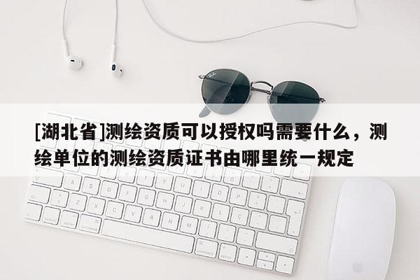 [湖北省]测绘资质可以授权吗需要什么，测绘单位的测绘资质证书由哪里统一规定