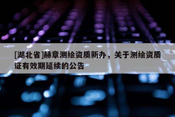 [湖北省]赫章测绘资质新办，关于测绘资质证有效期延续的公告