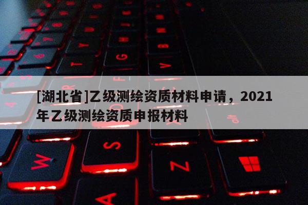 [湖北省]乙级测绘资质材料申请，2021年乙级测绘资质申报材料