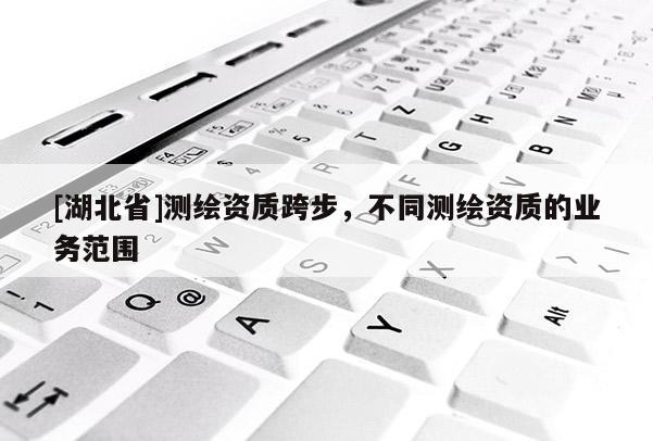 [湖北省]测绘资质跨步，不同测绘资质的业务范围