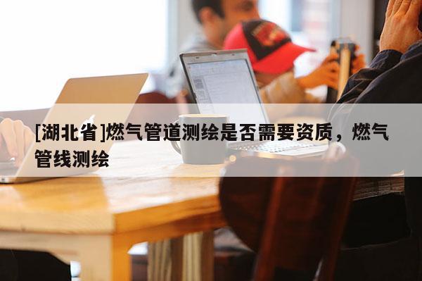 [湖北省]燃气管道测绘是否需要资质，燃气管线测绘