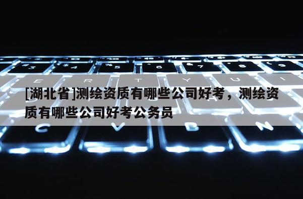 [湖北省]测绘资质有哪些公司好考，测绘资质有哪些公司好考公务员