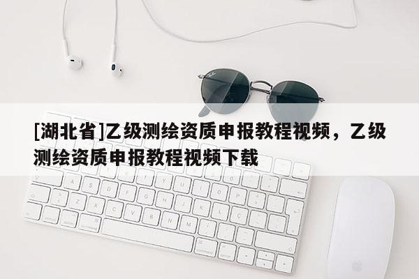 [湖北省]乙级测绘资质申报教程视频，乙级测绘资质申报教程视频下载