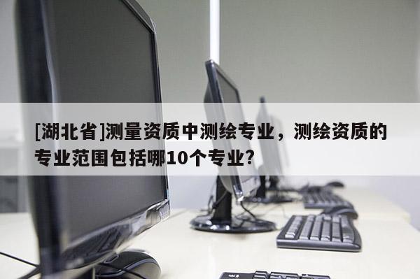 [湖北省]测量资质中测绘专业，测绘资质的专业范围包括哪10个专业?