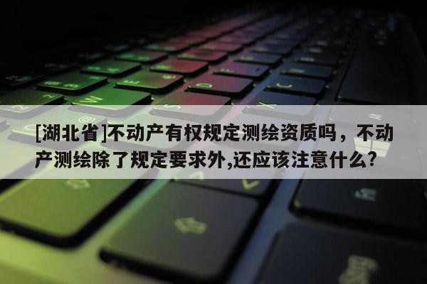 [湖北省]不动产有权规定测绘资质吗，不动产测绘除了规定要求外,还应该注意什么?