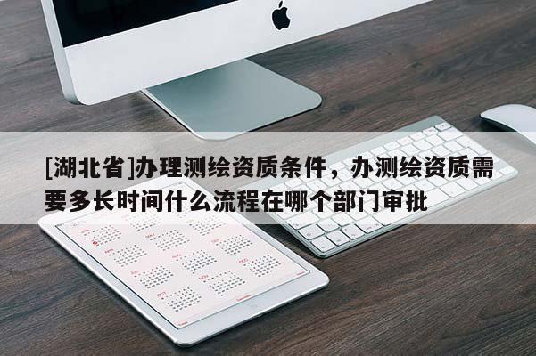 [湖北省]办理测绘资质条件，办测绘资质需要多长时间什么流程在哪个部门审批