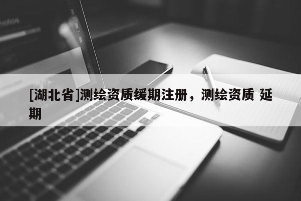 [湖北省]测绘资质缓期注册，测绘资质 延期