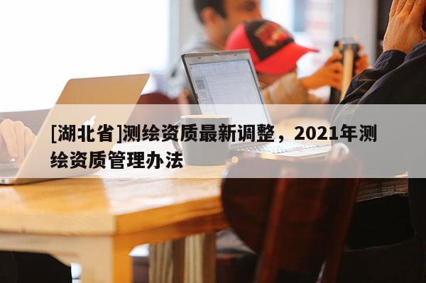 [湖北省]测绘资质最新调整，2021年测绘资质管理办法