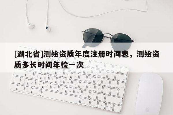 [湖北省]测绘资质年度注册时间表，测绘资质多长时间年检一次