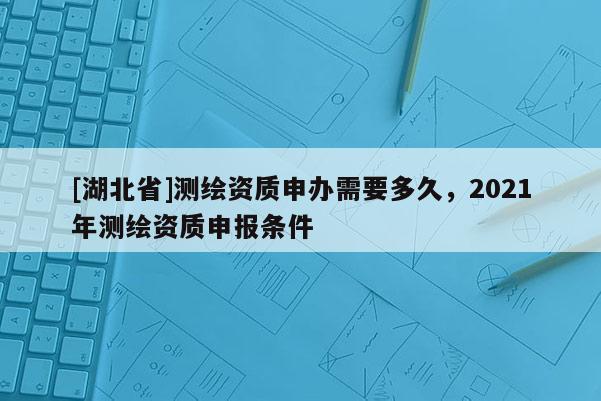 [湖北省]测绘资质申办需要多久，2021年测绘资质申报条件