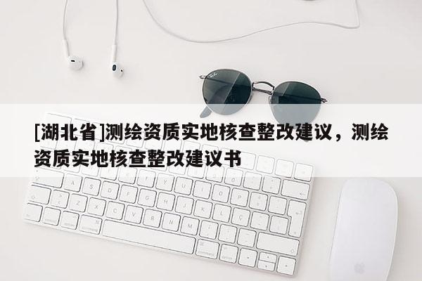 [湖北省]测绘资质实地核查整改建议，测绘资质实地核查整改建议书