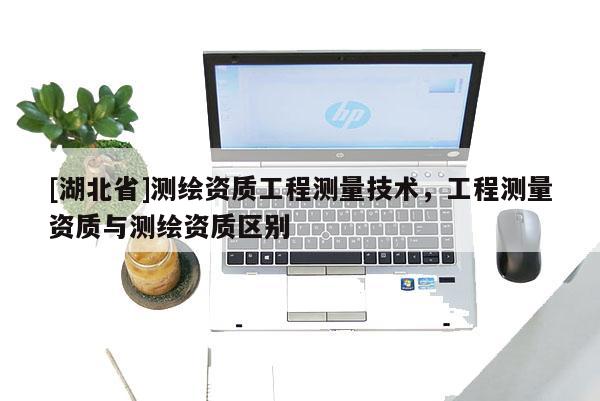 [湖北省]测绘资质工程测量技术，工程测量资质与测绘资质区别