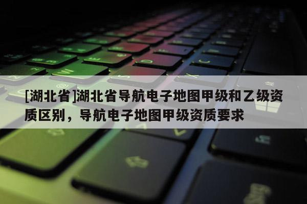 [湖北省]湖北省导航电子地图甲级和乙级资质区别，导航电子地图甲级资质要求