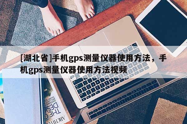 [湖北省]手机gps测量仪器使用方法，手机gps测量仪器使用方法视频