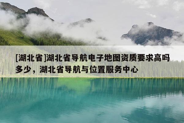 [湖北省]湖北省导航电子地图资质要求高吗多少，湖北省导航与位置服务中心