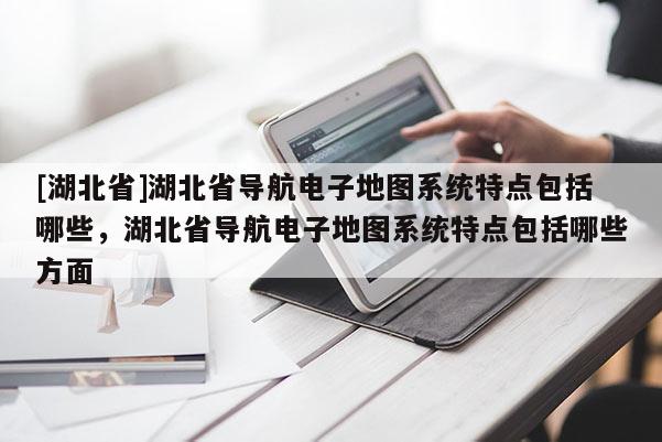 [湖北省]湖北省导航电子地图系统特点包括哪些，湖北省导航电子地图系统特点包括哪些方面