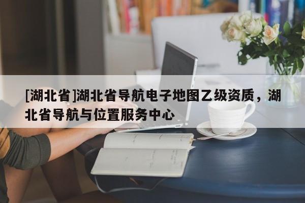 [湖北省]湖北省导航电子地图乙级资质，湖北省导航与位置服务中心