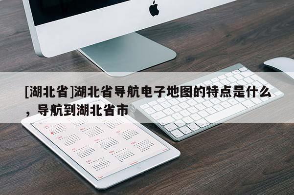 [湖北省]湖北省导航电子地图的特点是什么，导航到湖北省市