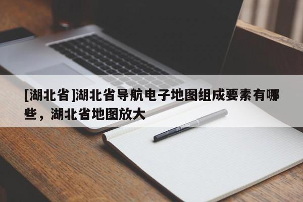 [湖北省]湖北省导航电子地图组成要素有哪些，湖北省地图放大