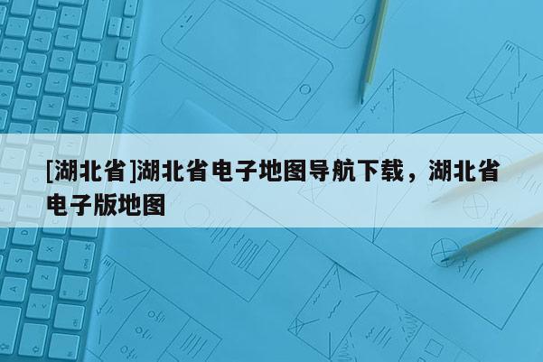 [湖北省]湖北省电子地图导航下载，湖北省电子版地图