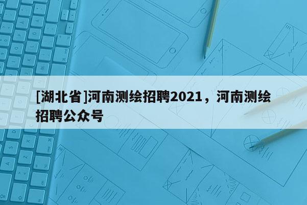 [湖北省]河南测绘招聘2021，河南测绘招聘公众号