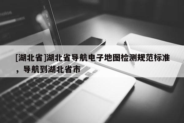 [湖北省]湖北省导航电子地图检测规范标准，导航到湖北省市