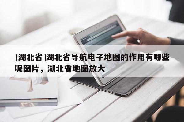 [湖北省]湖北省导航电子地图的作用有哪些呢图片，湖北省地图放大