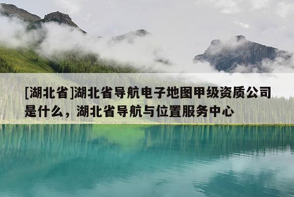 [湖北省]湖北省导航电子地图甲级资质公司是什么，湖北省导航与位置服务中心