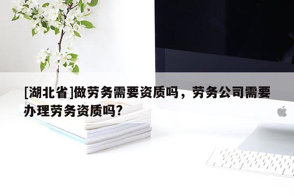 [湖北省]做劳务需要资质吗，劳务公司需要办理劳务资质吗?
