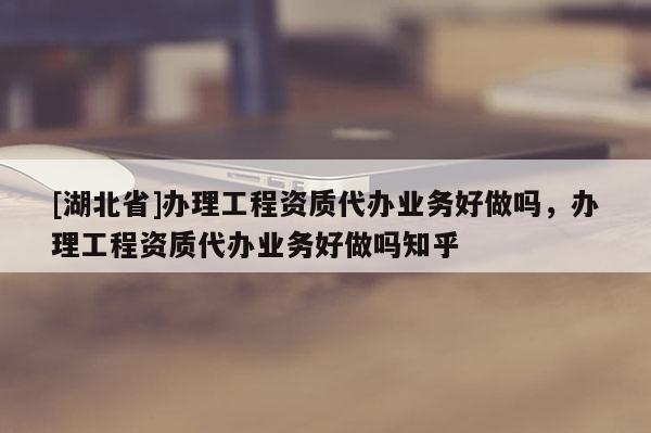 [湖北省]办理工程资质代办业务好做吗，办理工程资质代办业务好做吗知乎