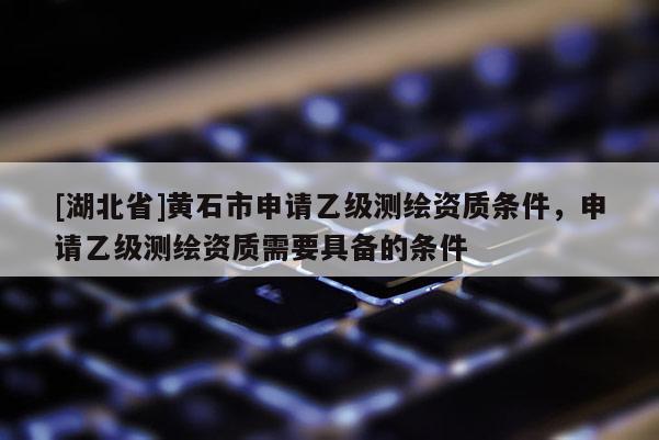 [湖北省]黄石市申请乙级测绘资质条件，申请乙级测绘资质需要具备的条件