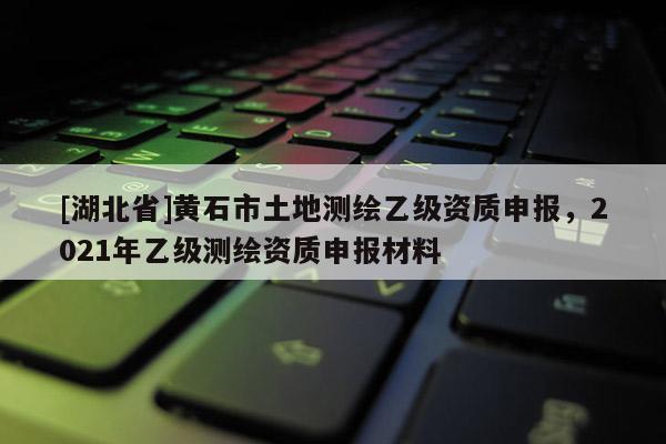 [湖北省]黄石市土地测绘乙级资质申报，2021年乙级测绘资质申报材料