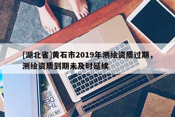 [湖北省]黄石市2019年测绘资质过期，测绘资质到期未及时延续