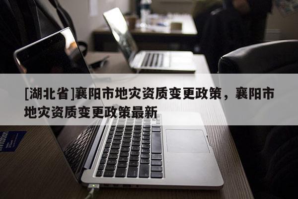 [湖北省]襄阳市地灾资质变更政策，襄阳市地灾资质变更政策最新