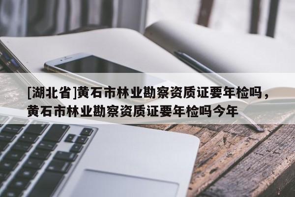 [湖北省]黄石市林业勘察资质证要年检吗，黄石市林业勘察资质证要年检吗今年