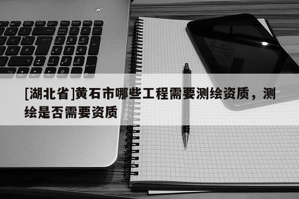 [湖北省]黄石市哪些工程需要测绘资质，测绘是否需要资质